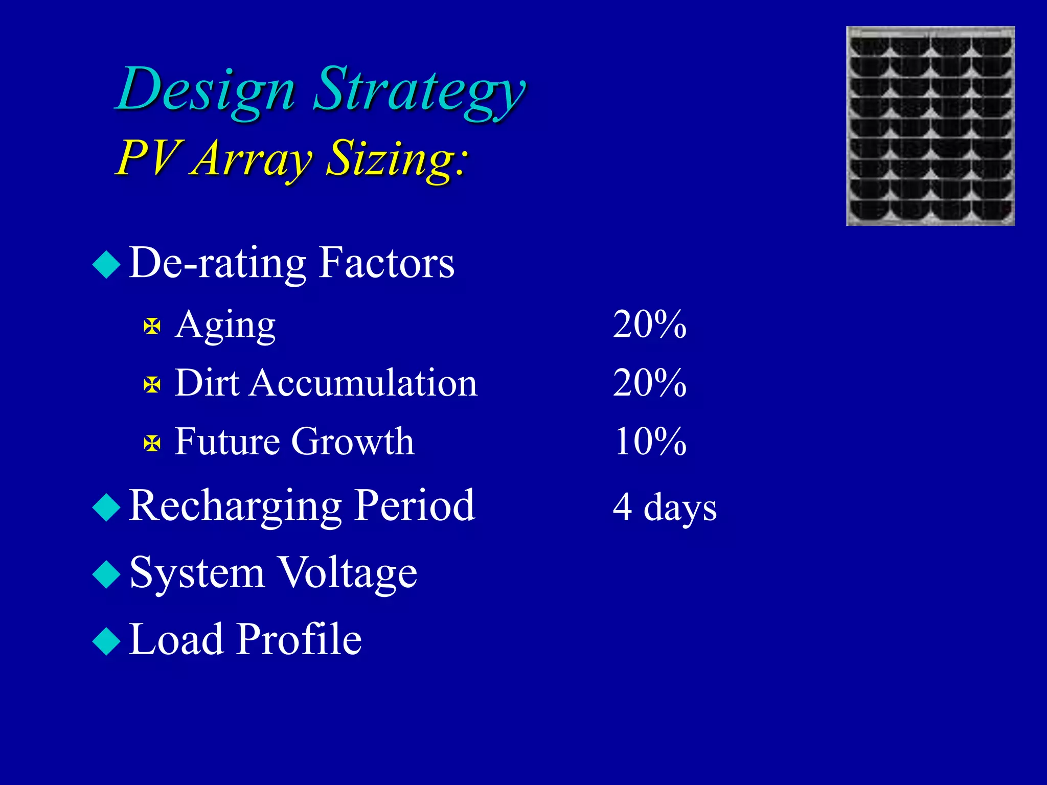 Design Strategy
PV Array Sizing:
De-rating Factors
 Aging 20%
 Dirt Accumulation 20%
 Future Growth 10%
Recharging Period 4 days
System Voltage
Load Profile
 