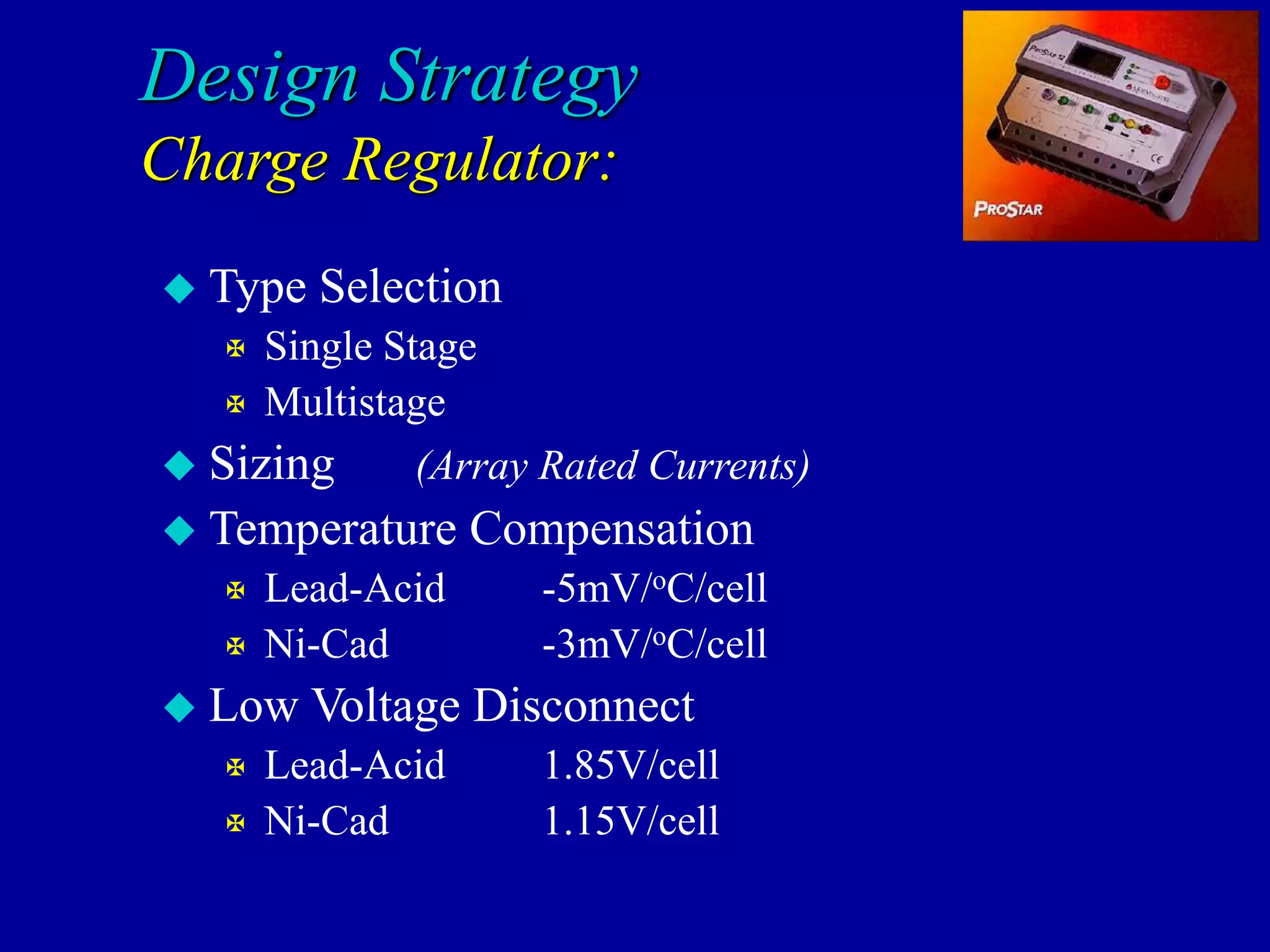 Design Strategy
Charge Regulator:
 Type Selection
 Single Stage
 Multistage
 Sizing (Array Rated Currents)
 Temperature Compensation
 Lead-Acid -5mV/oC/cell
 Ni-Cad -3mV/oC/cell
 Low Voltage Disconnect
 Lead-Acid 1.85V/cell
 Ni-Cad 1.15V/cell
 