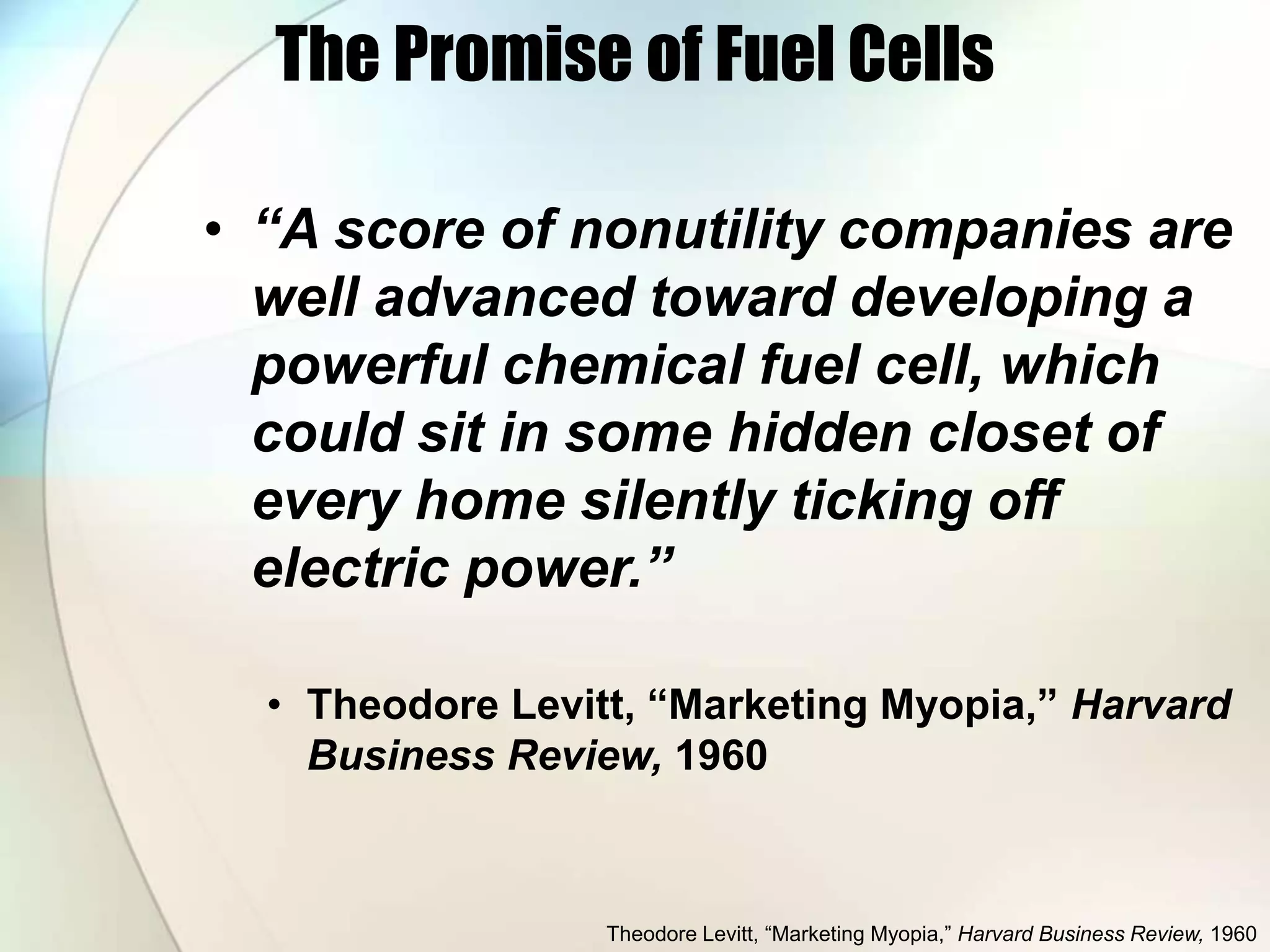 The Promise of Fuel Cells
• “A score of nonutility companies are
well advanced toward developing a
powerful chemical fuel cell, which
could sit in some hidden closet of
every home silently ticking off
electric power.”
• Theodore Levitt, “Marketing Myopia,” Harvard
Business Review, 1960
Theodore Levitt, “Marketing Myopia,” Harvard Business Review, 1960
 