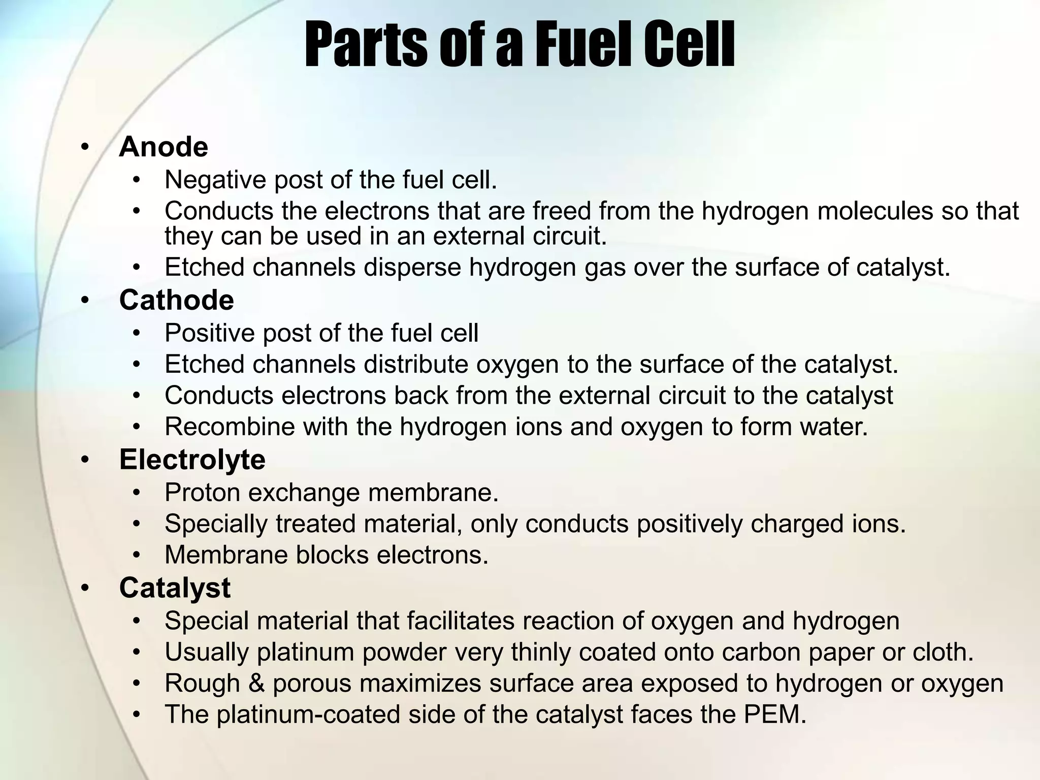 Parts of a Fuel Cell
• Anode
• Negative post of the fuel cell.
• Conducts the electrons that are freed from the hydrogen molecules so that
they can be used in an external circuit.
• Etched channels disperse hydrogen gas over the surface of catalyst.
• Cathode
• Positive post of the fuel cell
• Etched channels distribute oxygen to the surface of the catalyst.
• Conducts electrons back from the external circuit to the catalyst
• Recombine with the hydrogen ions and oxygen to form water.
• Electrolyte
• Proton exchange membrane.
• Specially treated material, only conducts positively charged ions.
• Membrane blocks electrons.
• Catalyst
• Special material that facilitates reaction of oxygen and hydrogen
• Usually platinum powder very thinly coated onto carbon paper or cloth.
• Rough & porous maximizes surface area exposed to hydrogen or oxygen
• The platinum-coated side of the catalyst faces the PEM.
 