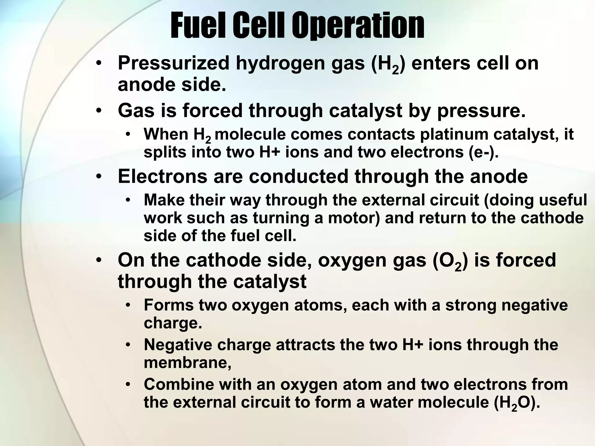 Fuel Cell Operation
• Pressurized hydrogen gas (H2) enters cell on
anode side.
• Gas is forced through catalyst by pressure.
• When H2 molecule comes contacts platinum catalyst, it
splits into two H+ ions and two electrons (e-).
• Electrons are conducted through the anode
• Make their way through the external circuit (doing useful
work such as turning a motor) and return to the cathode
side of the fuel cell.
• On the cathode side, oxygen gas (O2) is forced
through the catalyst
• Forms two oxygen atoms, each with a strong negative
charge.
• Negative charge attracts the two H+ ions through the
membrane,
• Combine with an oxygen atom and two electrons from
the external circuit to form a water molecule (H2O).
 