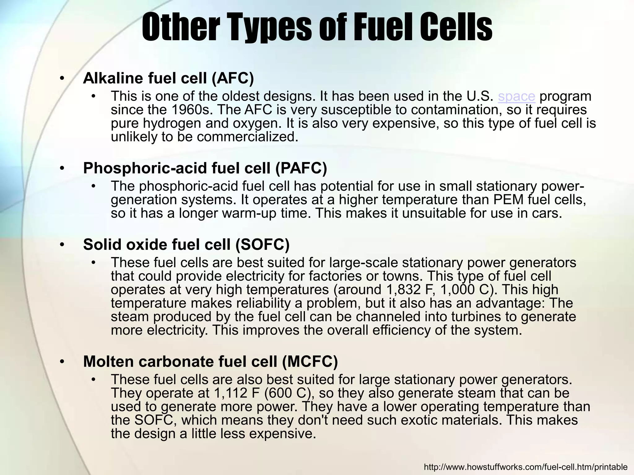 Other Types of Fuel Cells
• Alkaline fuel cell (AFC)
• This is one of the oldest designs. It has been used in the U.S. space program
since the 1960s. The AFC is very susceptible to contamination, so it requires
pure hydrogen and oxygen. It is also very expensive, so this type of fuel cell is
unlikely to be commercialized.
• Phosphoric-acid fuel cell (PAFC)
• The phosphoric-acid fuel cell has potential for use in small stationary power-
generation systems. It operates at a higher temperature than PEM fuel cells,
so it has a longer warm-up time. This makes it unsuitable for use in cars.
• Solid oxide fuel cell (SOFC)
• These fuel cells are best suited for large-scale stationary power generators
that could provide electricity for factories or towns. This type of fuel cell
operates at very high temperatures (around 1,832 F, 1,000 C). This high
temperature makes reliability a problem, but it also has an advantage: The
steam produced by the fuel cell can be channeled into turbines to generate
more electricity. This improves the overall efficiency of the system.
• Molten carbonate fuel cell (MCFC)
• These fuel cells are also best suited for large stationary power generators.
They operate at 1,112 F (600 C), so they also generate steam that can be
used to generate more power. They have a lower operating temperature than
the SOFC, which means they don't need such exotic materials. This makes
the design a little less expensive.
http://www.howstuffworks.com/fuel-cell.htm/printable
 