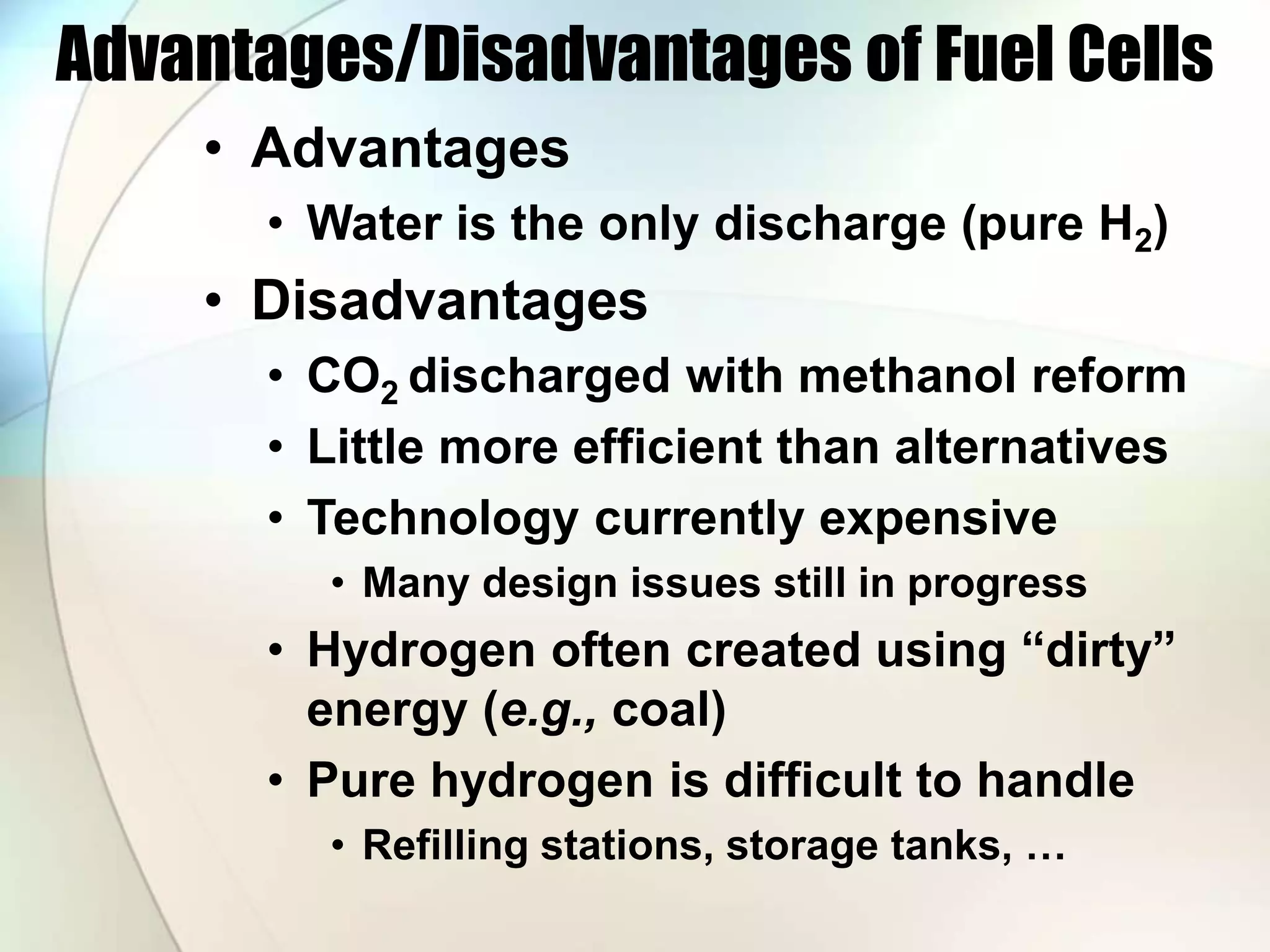 Advantages/Disadvantages of Fuel Cells
• Advantages
• Water is the only discharge (pure H2)
• Disadvantages
• CO2 discharged with methanol reform
• Little more efficient than alternatives
• Technology currently expensive
• Many design issues still in progress
• Hydrogen often created using “dirty”
energy (e.g., coal)
• Pure hydrogen is difficult to handle
• Refilling stations, storage tanks, …
 