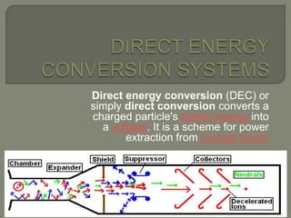 Direct energy conversion (DEC) or
simply direct conversion converts a
charged particle's kinetic energy into
a voltage. It is a scheme for power
extraction from nuclear fusion
 