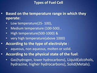 Types of Fuel Cell
• Based on the temperature range in which they
operate:
• Low temperature(25- 100),
• Medium temperature (100-500) ,
• High temperature(500-1000) &
• very high temperature(above 1000)
• According to the type of electrolyte :
• aqueous, non aqueous, molten or solid.
• According to the physical state of the fuel:
• Gas(hydrogen, lower hydrocarbons), Liquid(alcohols,
hydrazine, higher hydrocarbons), Solid(Metals).
 