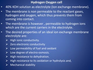 Hydrogen Oxygen cell
• 40% KOH solution as electrolyte (Ion exchange membrane).
• The membrane is non permeable to the reactant gases,
hydrogen and oxygen, which thus prevents them from
coming into contact.
• The membrane is however , permeable to hydrogen ions
which are the current carriers in the electrolyte.
• The desired properties of an ideal ion exchange membrane
electrolyte are:
 High ionic conductivity.
 Zero electronic conductivity
 Low permeability of fuel and oxidant
 Low degree of electro-osmosis.
 High resistance to dehydration.
 High resistance to its oxidation or hydrolysis and,
 Mechanical stability
 