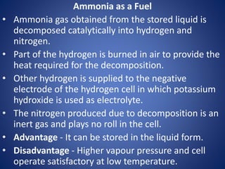 Ammonia as a Fuel
• Ammonia gas obtained from the stored liquid is
decomposed catalytically into hydrogen and
nitrogen.
• Part of the hydrogen is burned in air to provide the
heat required for the decomposition.
• Other hydrogen is supplied to the negative
electrode of the hydrogen cell in which potassium
hydroxide is used as electrolyte.
• The nitrogen produced due to decomposition is an
inert gas and plays no roll in the cell.
• Advantage - It can be stored in the liquid form.
• Disadvantage - Higher vapour pressure and cell
operate satisfactory at low temperature.
 