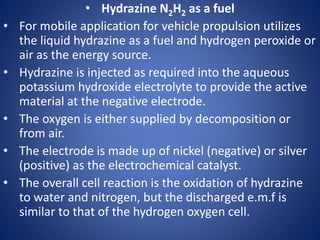 • Hydrazine N2H2 as a fuel
• For mobile application for vehicle propulsion utilizes
the liquid hydrazine as a fuel and hydrogen peroxide or
air as the energy source.
• Hydrazine is injected as required into the aqueous
potassium hydroxide electrolyte to provide the active
material at the negative electrode.
• The oxygen is either supplied by decomposition or
from air.
• The electrode is made up of nickel (negative) or silver
(positive) as the electrochemical catalyst.
• The overall cell reaction is the oxidation of hydrazine
to water and nitrogen, but the discharged e.m.f is
similar to that of the hydrogen oxygen cell.
 