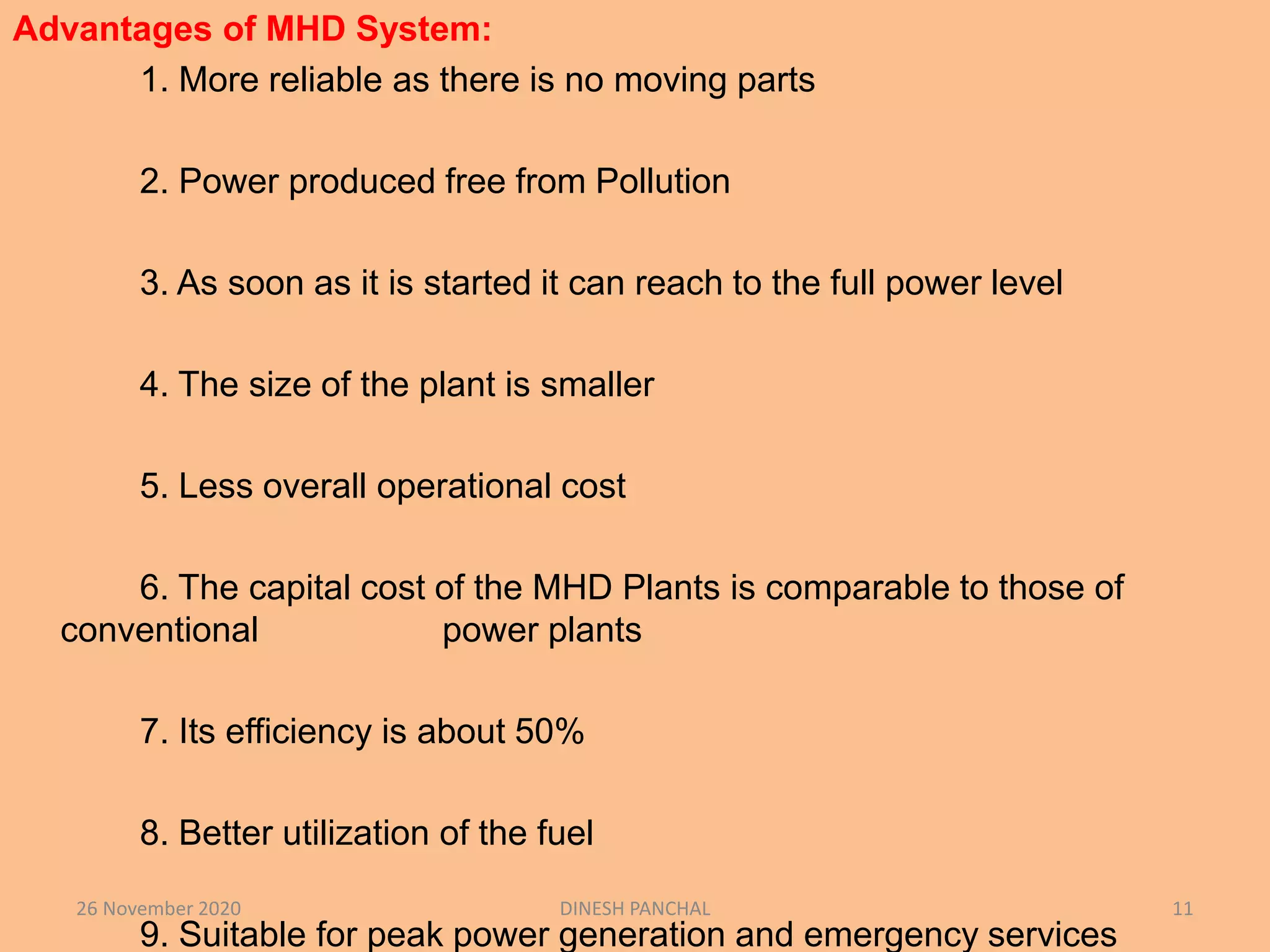 Advantages of MHD System:
1. More reliable as there is no moving parts
2. Power produced free from Pollution
3. As soon as it is started it can reach to the full power level
4. The size of the plant is smaller
5. Less overall operational cost
6. The capital cost of the MHD Plants is comparable to those of
conventional power plants
7. Its efficiency is about 50%
8. Better utilization of the fuel
9. Suitable for peak power generation and emergency services
26 November 2020 DINESH PANCHAL 11
 