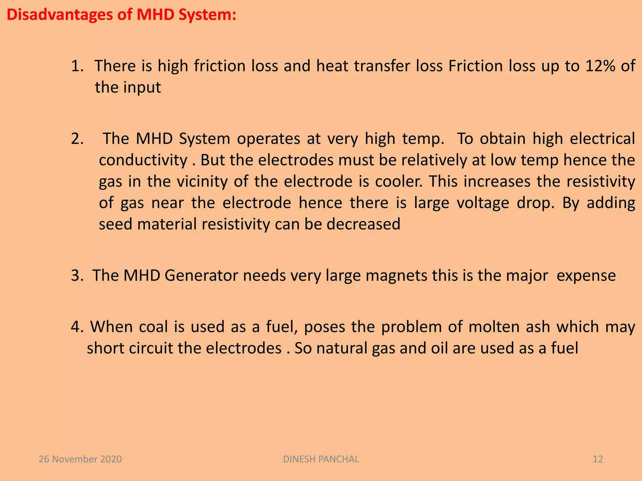 Disadvantages of MHD System:
1. There is high friction loss and heat transfer loss Friction loss up to 12% of
the input
2. The MHD System operates at very high temp. To obtain high electrical
conductivity . But the electrodes must be relatively at low temp hence the
gas in the vicinity of the electrode is cooler. This increases the resistivity
of gas near the electrode hence there is large voltage drop. By adding
seed material resistivity can be decreased
3. The MHD Generator needs very large magnets this is the major expense
4. When coal is used as a fuel, poses the problem of molten ash which may
short circuit the electrodes . So natural gas and oil are used as a fuel
26 November 2020 DINESH PANCHAL 12
 