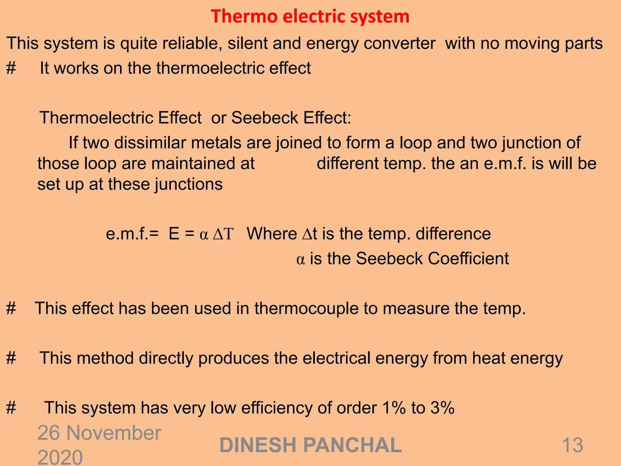Thermo electric system
This system is quite reliable, silent and energy converter with no moving parts
# It works on the thermoelectric effect
Thermoelectric Effect or Seebeck Effect:
If two dissimilar metals are joined to form a loop and two junction of
those loop are maintained at different temp. the an e.m.f. is will be
set up at these junctions
e.m.f.= E = α ∆T Where ∆t is the temp. difference
α is the Seebeck Coefficient
# This effect has been used in thermocouple to measure the temp.
# This method directly produces the electrical energy from heat energy
# This system has very low efficiency of order 1% to 3%
26 November
2020
13DINESH PANCHAL
 