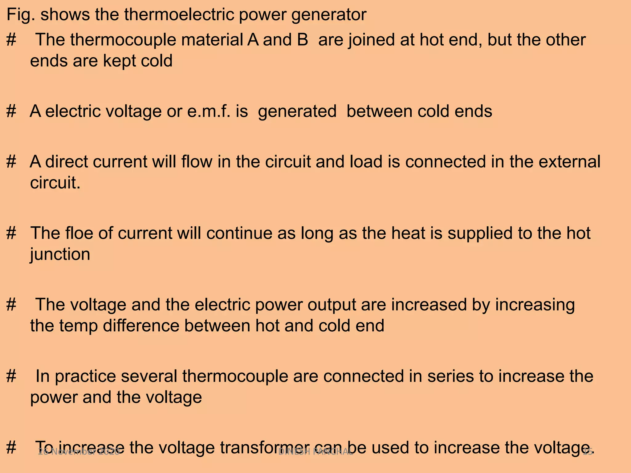 Fig. shows the thermoelectric power generator
# The thermocouple material A and B are joined at hot end, but the other
ends are kept cold
# A electric voltage or e.m.f. is generated between cold ends
# A direct current will flow in the circuit and load is connected in the external
circuit.
# The floe of current will continue as long as the heat is supplied to the hot
junction
# The voltage and the electric power output are increased by increasing
the temp difference between hot and cold end
# In practice several thermocouple are connected in series to increase the
power and the voltage
# To increase the voltage transformer can be used to increase the voltage.26 November 2020 DINESH PANCHAL 15
 