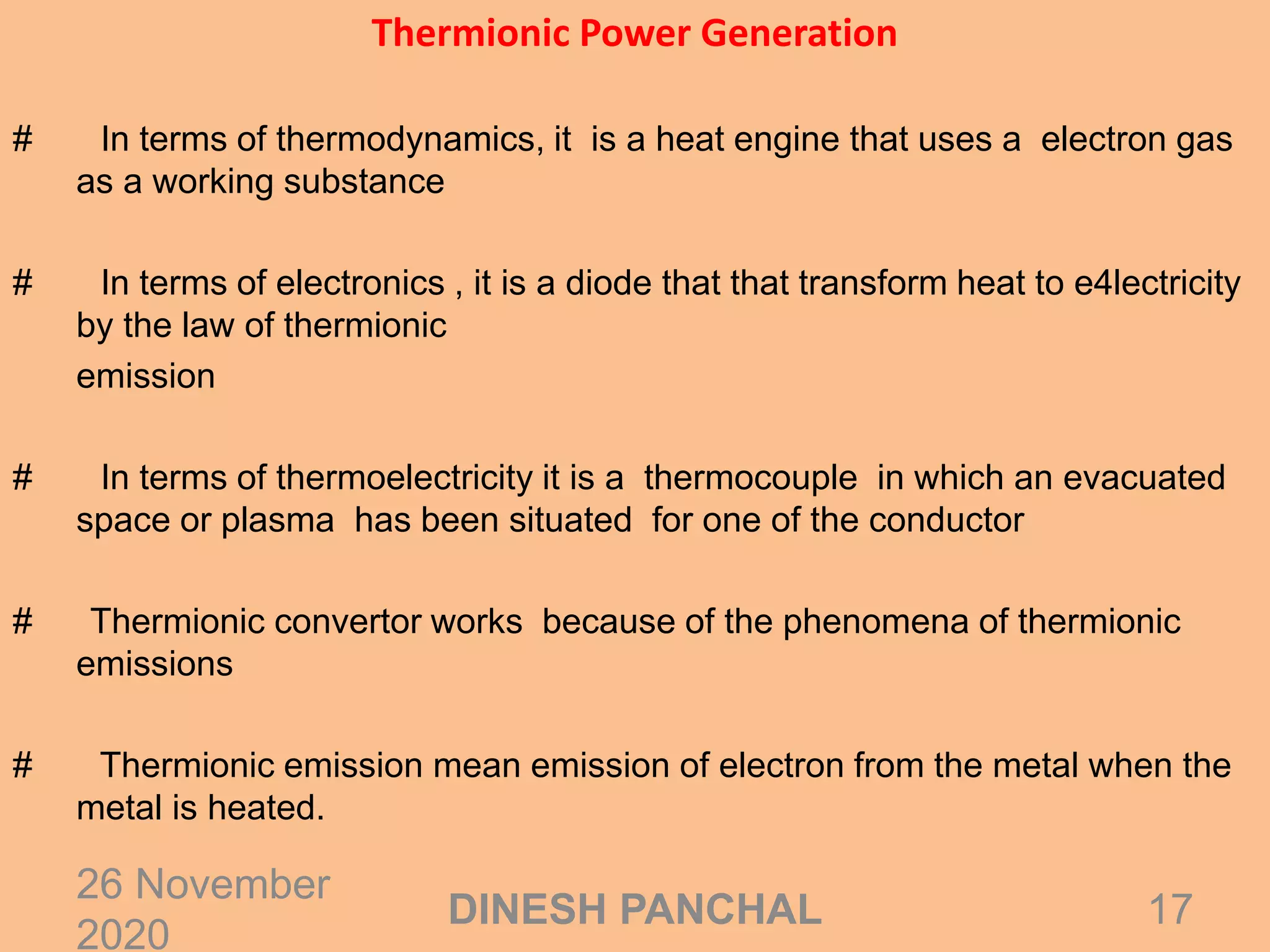 Thermionic Power Generation
# In terms of thermodynamics, it is a heat engine that uses a electron gas
as a working substance
# In terms of electronics , it is a diode that that transform heat to e4lectricity
by the law of thermionic
emission
# In terms of thermoelectricity it is a thermocouple in which an evacuated
space or plasma has been situated for one of the conductor
# Thermionic convertor works because of the phenomena of thermionic
emissions
# Thermionic emission mean emission of electron from the metal when the
metal is heated.
26 November
2020
17DINESH PANCHAL
 