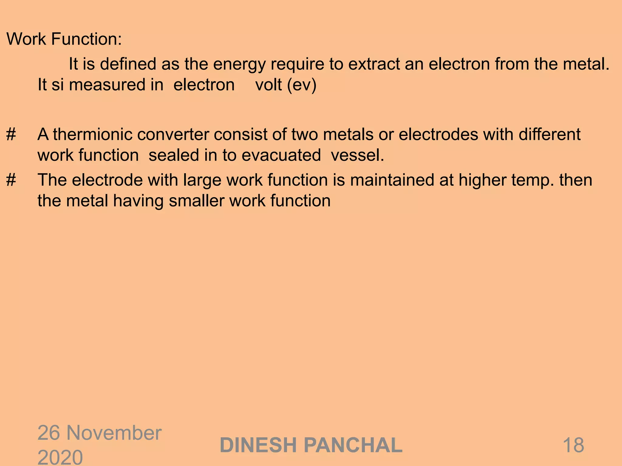 Work Function:
It is defined as the energy require to extract an electron from the metal.
It si measured in electron volt (ev)
# A thermionic converter consist of two metals or electrodes with different
work function sealed in to evacuated vessel.
# The electrode with large work function is maintained at higher temp. then
the metal having smaller work function
26 November
2020
18DINESH PANCHAL
 