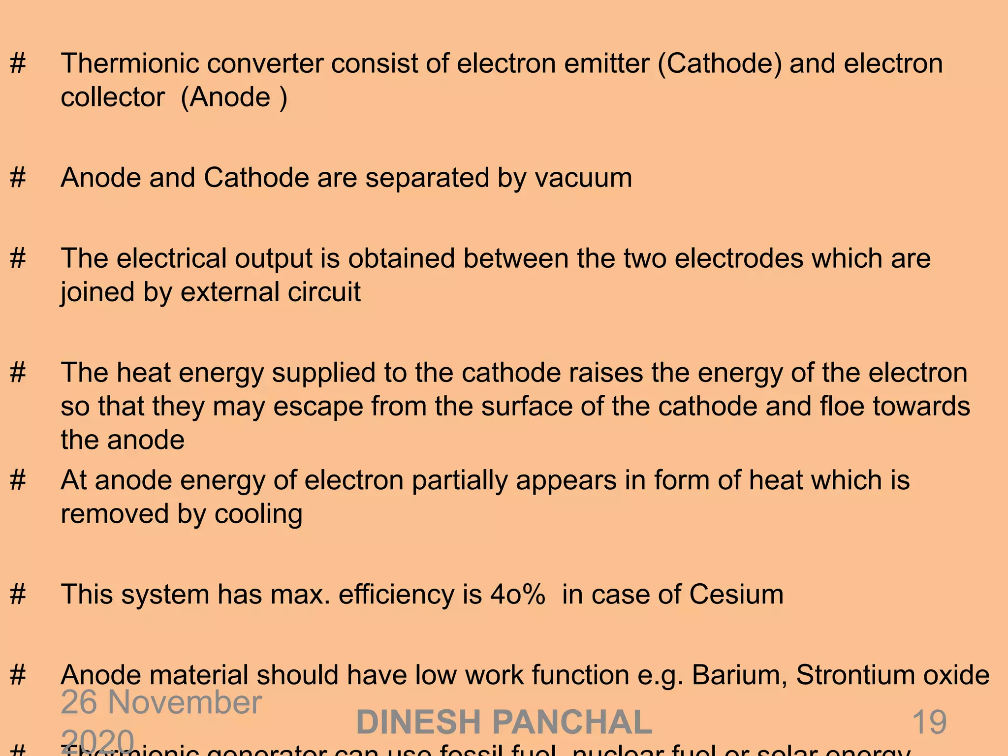 # Thermionic converter consist of electron emitter (Cathode) and electron
collector (Anode )
# Anode and Cathode are separated by vacuum
# The electrical output is obtained between the two electrodes which are
joined by external circuit
# The heat energy supplied to the cathode raises the energy of the electron
so that they may escape from the surface of the cathode and floe towards
the anode
# At anode energy of electron partially appears in form of heat which is
removed by cooling
# This system has max. efficiency is 4o% in case of Cesium
# Anode material should have low work function e.g. Barium, Strontium oxide
26 November
2020
19DINESH PANCHAL
 