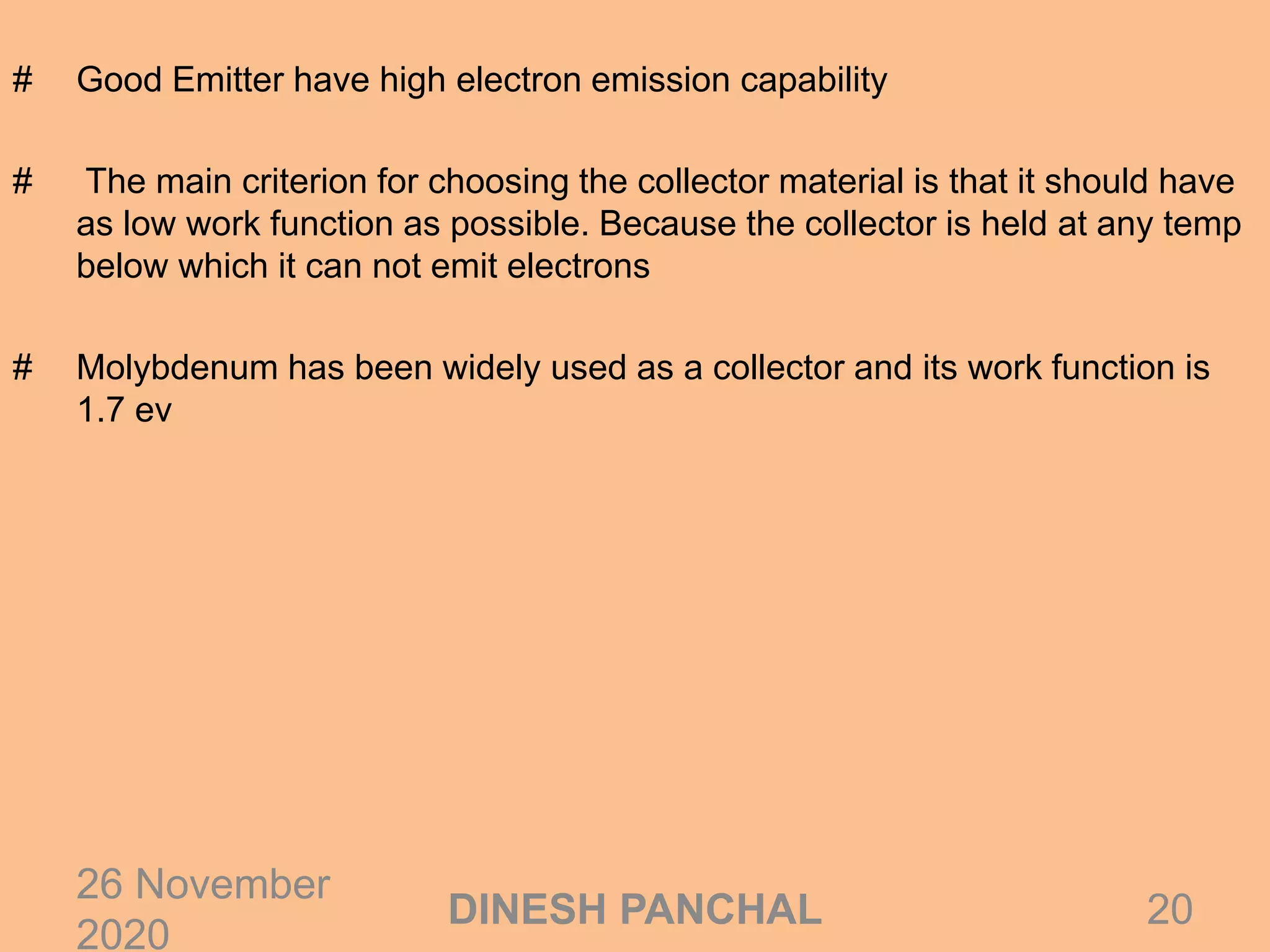 # Good Emitter have high electron emission capability
# The main criterion for choosing the collector material is that it should have
as low work function as possible. Because the collector is held at any temp
below which it can not emit electrons
# Molybdenum has been widely used as a collector and its work function is
1.7 ev
26 November
2020
20DINESH PANCHAL
 