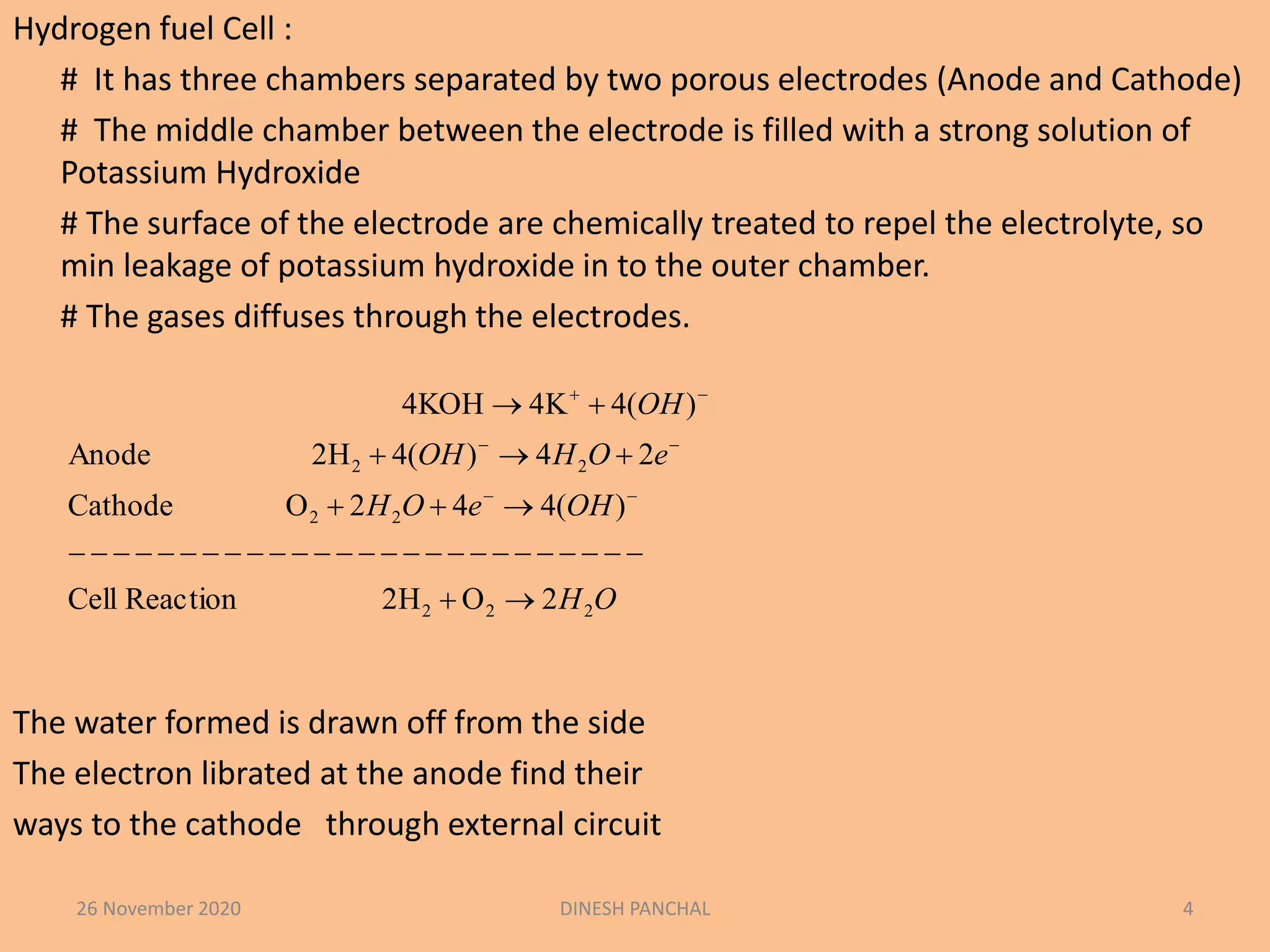 Hydrogen fuel Cell :
# It has three chambers separated by two porous electrodes (Anode and Cathode)
# The middle chamber between the electrode is filled with a strong solution of
Potassium Hydroxide
# The surface of the electrode are chemically treated to repel the electrolyte, so
min leakage of potassium hydroxide in to the outer chamber.
# The gases diffuses through the electrodes.
The water formed is drawn off from the side
The electron librated at the anode find their
ways to the cathode through external circuit
26 November 2020 DINESH PANCHAL 4
OH
OHeOH
eOHOH
OH
222
22
22
2O2HReactionCell
)(442OCathode
24)(42HAnode
)(44K4KOH








 