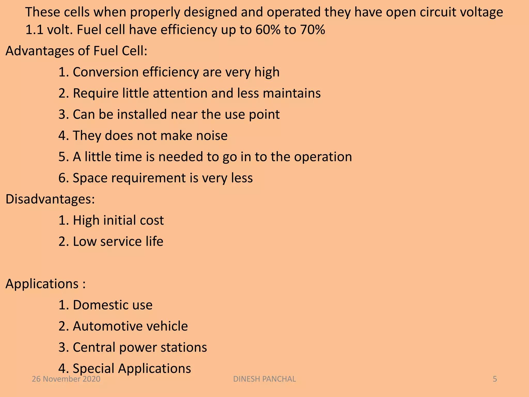 These cells when properly designed and operated they have open circuit voltage
1.1 volt. Fuel cell have efficiency up to 60% to 70%
Advantages of Fuel Cell:
1. Conversion efficiency are very high
2. Require little attention and less maintains
3. Can be installed near the use point
4. They does not make noise
5. A little time is needed to go in to the operation
6. Space requirement is very less
Disadvantages:
1. High initial cost
2. Low service life
Applications :
1. Domestic use
2. Automotive vehicle
3. Central power stations
4. Special Applications
26 November 2020 DINESH PANCHAL 5
 