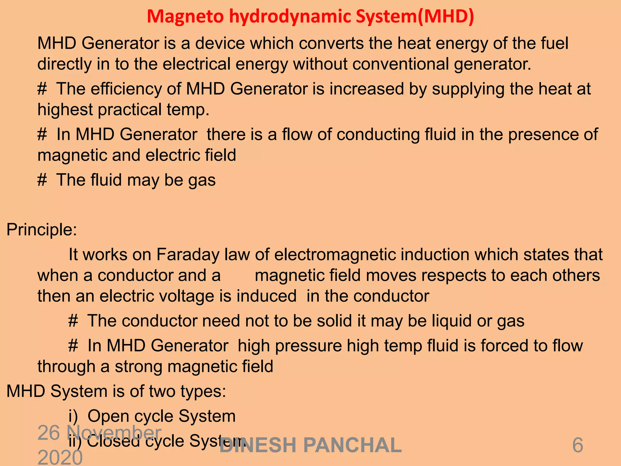 Magneto hydrodynamic System(MHD)
MHD Generator is a device which converts the heat energy of the fuel
directly in to the electrical energy without conventional generator.
# The efficiency of MHD Generator is increased by supplying the heat at
highest practical temp.
# In MHD Generator there is a flow of conducting fluid in the presence of
magnetic and electric field
# The fluid may be gas
Principle:
It works on Faraday law of electromagnetic induction which states that
when a conductor and a magnetic field moves respects to each others
then an electric voltage is induced in the conductor
# The conductor need not to be solid it may be liquid or gas
# In MHD Generator high pressure high temp fluid is forced to flow
through a strong magnetic field
MHD System is of two types:
i) Open cycle System
ii) Closed cycle System26 November
2020
6DINESH PANCHAL
 