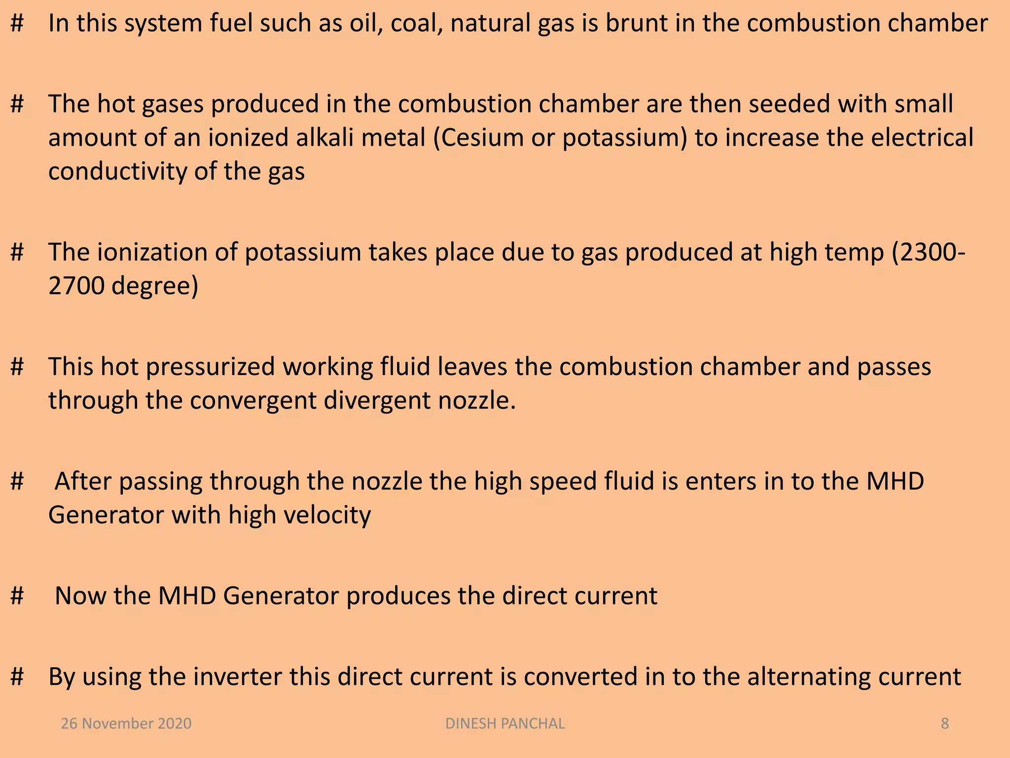 # In this system fuel such as oil, coal, natural gas is brunt in the combustion chamber
# The hot gases produced in the combustion chamber are then seeded with small
amount of an ionized alkali metal (Cesium or potassium) to increase the electrical
conductivity of the gas
# The ionization of potassium takes place due to gas produced at high temp (2300-
2700 degree)
# This hot pressurized working fluid leaves the combustion chamber and passes
through the convergent divergent nozzle.
# After passing through the nozzle the high speed fluid is enters in to the MHD
Generator with high velocity
# Now the MHD Generator produces the direct current
# By using the inverter this direct current is converted in to the alternating current
26 November 2020 DINESH PANCHAL 8
 