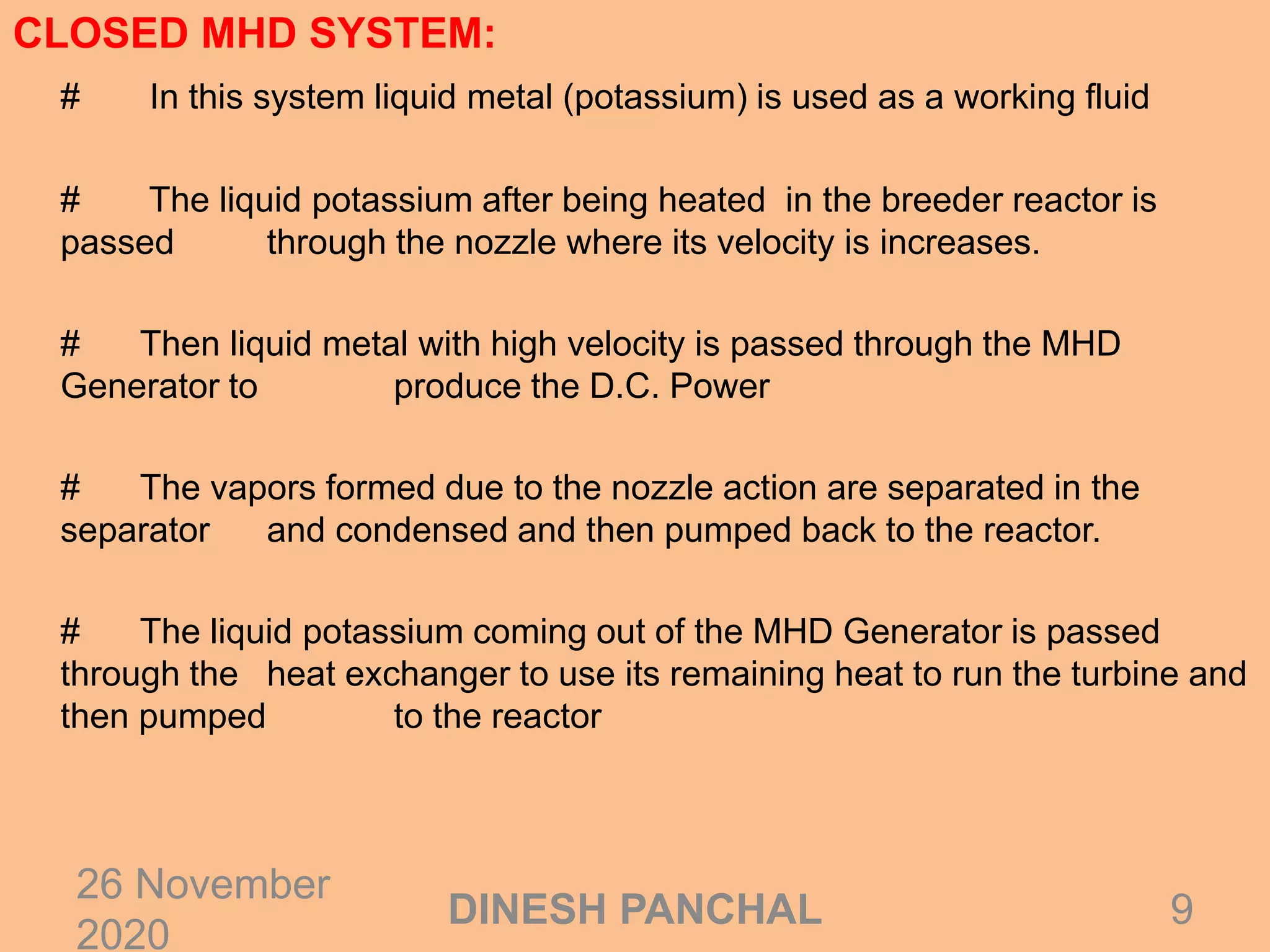 CLOSED MHD SYSTEM:
# In this system liquid metal (potassium) is used as a working fluid
# The liquid potassium after being heated in the breeder reactor is
passed through the nozzle where its velocity is increases.
# Then liquid metal with high velocity is passed through the MHD
Generator to produce the D.C. Power
# The vapors formed due to the nozzle action are separated in the
separator and condensed and then pumped back to the reactor.
# The liquid potassium coming out of the MHD Generator is passed
through the heat exchanger to use its remaining heat to run the turbine and
then pumped to the reactor
26 November
2020
9DINESH PANCHAL
 