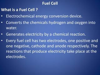 Fuel Cell
What is a Fuel Cell ?
• Electrochemical energy conversion device.
• Converts the chemicals hydrogen and oxygen into
water.
• Generates electricity by a chemical reaction.
• Every fuel cell has two electrodes, one positive and
one negative, cathode and anode respectively. The
reactions that produce electricity take place at the
electrodes.
 