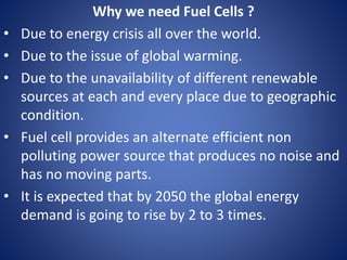 Why we need Fuel Cells ?
• Due to energy crisis all over the world.
• Due to the issue of global warming.
• Due to the unavailability of different renewable
sources at each and every place due to geographic
condition.
• Fuel cell provides an alternate efficient non
polluting power source that produces no noise and
has no moving parts.
• It is expected that by 2050 the global energy
demand is going to rise by 2 to 3 times.
 