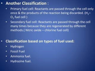 • Another Classification :
• Primary fuel cell: Reactants are passed through the cell only
once & the products of the reaction being discarded. (H2–
O2 fuel cell )
• Secondary fuel cell: Reactants are passed through the cell
many times because they are regenerated by different
methods.( Nitric oxide – chlorine fuel cell)
• Classification based on types of fuel used:
• Hydrogen
• Fossil Fuel
• Ammonia fuel.
• Hydrazine fuel.
 