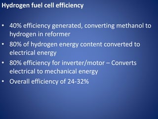 Hydrogen fuel cell efficiency
• 40% efficiency generated, converting methanol to
hydrogen in reformer
• 80% of hydrogen energy content converted to
electrical energy
• 80% efficiency for inverter/motor – Converts
electrical to mechanical energy
• Overall efficiency of 24-32%
 