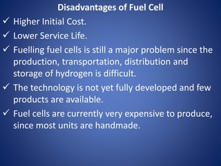 Disadvantages of Fuel Cell
 Higher Initial Cost.
 Lower Service Life.
 Fuelling fuel cells is still a major problem since the
production, transportation, distribution and
storage of hydrogen is difficult.
 The technology is not yet fully developed and few
products are available.
 Fuel cells are currently very expensive to produce,
since most units are handmade.
 