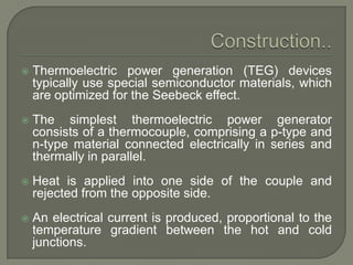 

Thermoelectric power generation (TEG) devices
typically use special semiconductor materials, which
are optimized for the Seebeck effect.



The simplest thermoelectric power generator
consists of a thermocouple, comprising a p-type and
n-type material connected electrically in series and
thermally in parallel.



Heat is applied into one side of the couple and
rejected from the opposite side.



An electrical current is produced, proportional to the
temperature gradient between the hot and cold
junctions.

 