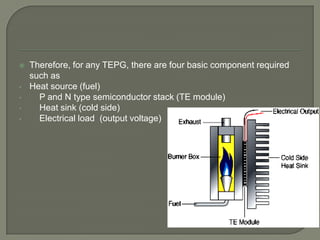 
•
•
•
•

Therefore, for any TEPG, there are four basic component required
such as
Heat source (fuel)
P and N type semiconductor stack (TE module)
Heat sink (cold side)
Electrical load (output voltage)

 