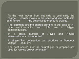 •

As the heat moves from hot side to cold side, the
charge
carrier moves in the semiconductor materials
and hence
the potential deference is created.

•

The electrons are the charge carriers in the case of Ntype semiconductor and Hole are in P-type
semiconductors.

•

In a stack, number of
semiconductors is connected.

•

A single PN connection can produce a Seebeck
voltage
of 40 mV.

•

The heat source such as natural gas or propane are
used for remote power generation

P-type

and

N-type

 