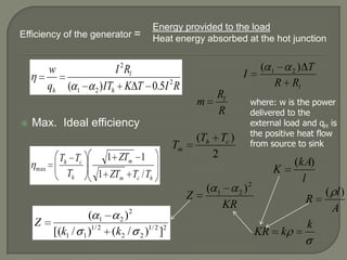 Efficiency of the generator =

w
qh

(

1

Energy provided to the load
Heat energy absorbed at the hot junction

I 2 Rl
) ITh K T 0.5I 2 R
2

I

Rl
R

m


Max. Ideal efficiency

(Th Tc )
2

Tm
max

Th Tc
Th

1 ZTm 1

( 1
)2
2
[(k1 / 1 )1/ 2 (k2 /

)1/ 2 ]2
2

1

) T
R Rl
2

where: w is the power
delivered to the
external load and qH is
the positive heat flow
from source to sink

(kA)
l

K

1 ZTm Tc / Th

Z
Z

(

(

)2
2

1

R

KR

KR

k

k

( l)
A

 