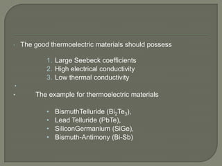 •

The good thermoelectric materials should possess
1. Large Seebeck coefficients
2. High electrical conductivity
3. Low thermal conductivity


•

The example for thermoelectric materials
•
•
•
•

BismuthTelluride (Bi2Te3),
Lead Telluride (PbTe),
SiliconGermanium (SiGe),
Bismuth-Antimony (Bi-Sb)

 