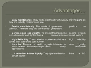 •

Easy maintenance: They works electrically without any moving parts so
they are virtually maintenance free.

•

Environment friendly: Thermoelectric generators
pollution. Therefore they are eco friendly generators.

•

Compact and less weight: The overall thermoelectric cooling system
is much smaller and lighter than a
comparable mechanical system.

•

High Reliability: Thermoelectric modules exhibit very
due to their solid-state construction
• No noise: They can be used in any orientation and in
environments. Thus they are popular in
many
applications.
•

Convenient Power Supply: They operate directly
power source.

produce

no

high

reliability

zero

gravity
aerospace

from

a

DC

 