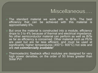 

The standard material we work with is BiTe. The best
efficiency that can be achieved with this material is
approximately 6%.



But once the material is constructed into a module, efficiency
drops to 3 to 4% because of thermal and electrical impedance.
No other semiconductor material can perform as well as BiTe
as far as efficiency is concerned. Other material such as PbTe
are used but are far less efficient, and must be used at
significantly higher temperatures (450°C- 600°C) hot side and
are not commercially available!



Thermoelectric Seebeck effect modules are designed for very
high power densities, on the order of 50 times greater than
Solar PV!

 