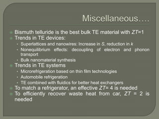 


Bismuth telluride is the best bulk TE material with ZT=1
Trends in TE devices:
• Superlattices and nanowires: Increase in S, reduction in k
• Nonequilibrium effects: decoupling of electron and phonon

transport
• Bulk nanomaterial synthesis


Trends in TE systems
• Microrefrigeration based on thin film technologies
• Automobile refrigeration
• TE combined with fluidics for better heat exchangers





To match a refrigerator, an effective ZT= 4 is needed
To efficiently recover waste heat from car, ZT = 2 is
needed

 