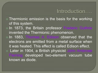  Thermionic

emission is the basis for the working
of this system.
 In 1873, the Britain professor Frederic Guthrie
invented the Thermionic phenomenon.
 In 1883, Thomas A. Edison observed that the
electrons are emitted from a metal surface when
it was heated. This effect is called Edison effect.
 Later in 1904, a British physicist John Ambrose
Fleming developed two-element vacuum tube
known as diode.

 