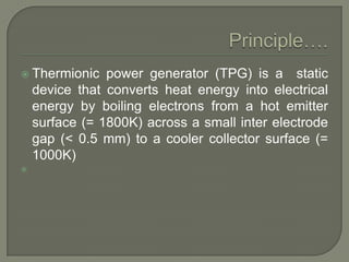  Thermionic

power generator (TPG) is a static
device that converts heat energy into electrical
energy by boiling electrons from a hot emitter
surface (= 1800K) across a small inter electrode
gap (< 0.5 mm) to a cooler collector surface (=
1000K)



 