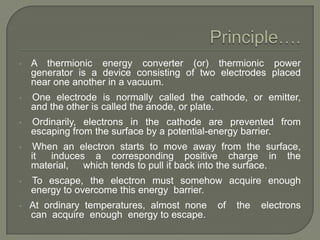 •

A thermionic energy converter (or) thermionic power
generator is a device consisting of two electrodes placed
near one another in a vacuum.

•

One electrode is normally called the cathode, or emitter,
and the other is called the anode, or plate.

•

Ordinarily, electrons in the cathode are prevented from
escaping from the surface by a potential-energy barrier.

•

When an electron starts to move away from the surface,
it
induces a corresponding positive charge in the
material,
which tends to pull it back into the surface.

•

To escape, the electron must somehow acquire enough
energy to overcome this energy barrier.

•

At ordinary temperatures, almost none
can acquire enough energy to escape.

of

the

electrons

 