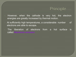 •

However, when the cathode is very hot, the electron
energies are greatly increased by thermal motion.

•

At sufficiently high temperatures, a considerable number
electrons are able to escape.

of

•

The liberation of electrons
called thermionic emission

is

from

a

hot

surface

 