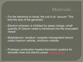

For the electrons to travel, the unit is at vacuum. This
limit the size of the generator.



Electron emission is inhibited by space charge, small
quantity of Cesium metal is introduced into the evacuated
vessel



Molybdenum, tantalum, tungsten impregnated barium
oxide.Uranium carbide, zirconium carbide.



Prototype combustion-heated thermionic systems for
domestic heat and electric power cogeneration

 