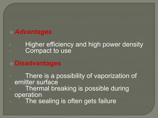  Advantages
•
•

Higher efficiency and high power density
Compact to use

 Disadvantages
•
•
•

There is a possibility of vaporization of
emitter surface
Thermal breaking is possible during
operation
The sealing is often gets failure

 