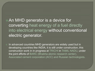 An

MHD generator is a device for
converting heat energy of a fuel directly
into electrical energy without conventional
electric generator.



In advanced countries MHD generators are widely used but in
developing countries like INDIA, it is still under construction, this
construction work in in progress at TRICHI in TAMIL NADU, under
the joint efforts of BARC (Bhabha atomic research center),
Associated cement corporation (ACC) and Russian technologists.

 