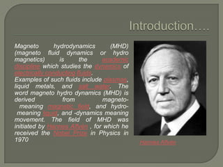 Magneto
hydrodynamics
(MHD)
(magneto fluid dynamics or hydro
magnetics)
is
the
academic
discipline which studies the dynamics of
electrically conducting fluids.
Examples of such fluids include plasmas,
liquid metals, and salt water. The
word magneto hydro dynamics (MHD) is
derived
from
magnetomeaning magnetic field, and hydromeaning liquid, and -dynamics meaning
movement. The field of MHD was
initiated by Hannes Alfvén , for which he
received the Nobel Prize in Physics in
1970

Hannes Alfvén

 