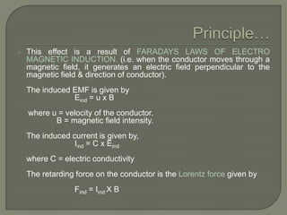 

This effect is a result of FARADAYS LAWS OF ELECTRO
MAGNETIC INDUCTION. (i.e. when the conductor moves through a
magnetic field, it generates an electric field perpendicular to the
magnetic field & direction of conductor).
The induced EMF is given by
Eind = u x B
where u = velocity of the conductor.
B = magnetic field intensity.
The induced current is given by,
Iind = C x Eind
where C = electric conductivity
The retarding force on the conductor is the Lorentz force given by
Find = Iind X B

 