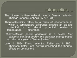 The pioneer in thermoelectric was a German scientist
Thomas Johann Seebeck (1770-1831)
Thermoelectricity refers to a class of phenomena in
which a temperature difference creates an electric
potential or an electric potential creates a
temperature
difference.

Thermoelectric power generator is a device that
converts the heat energy into electrical energy based
on the principles of Seebeck effect
Later, In 1834, French scientist, Peltier and in 1851,
Thomson (later Lord Kelvin) described the thermal
effects on conductors

 