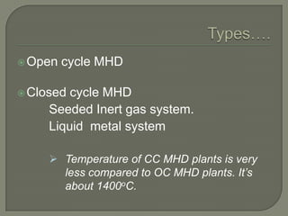  Open

cycle MHD

 Closed

cycle MHD
Seeded Inert gas system.
Liquid metal system
 Temperature of CC MHD plants is very
less compared to OC MHD plants. It’s
about 1400oC.

 