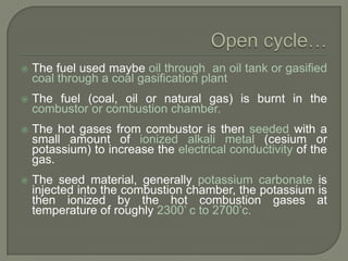 

The fuel used maybe oil through an oil tank or gasified
coal through a coal gasification plant



The fuel (coal, oil or natural gas) is burnt in the
combustor or combustion chamber.



The hot gases from combustor is then seeded with a
small amount of ionized alkali metal (cesium or
potassium) to increase the electrical conductivity of the
gas.



The seed material, generally potassium carbonate is
injected into the combustion chamber, the potassium is
then ionized by the hot combustion gases at
temperature of roughly 2300‟ c to 2700‟c.

 